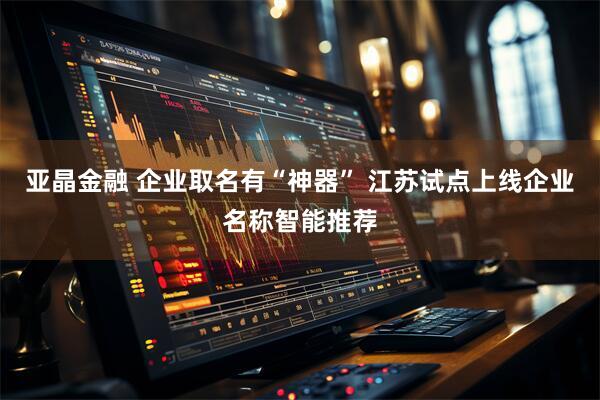 亚晶金融 企业取名有“神器” 江苏试点上线企业名称智能推荐