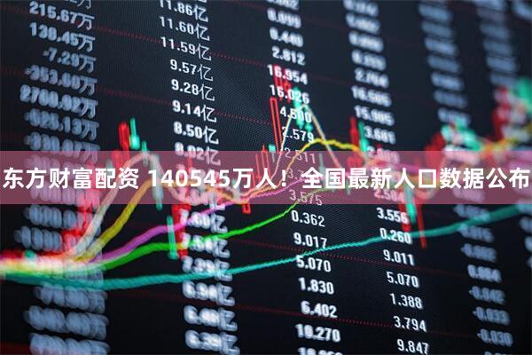 东方财富配资 140545万人！全国最新人口数据公布