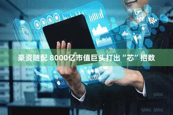 豪资随配 8000亿市值巨头打出“芯”招数
