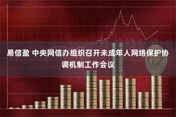 易信盈 中央网信办组织召开未成年人网络保护协调机制工作会议