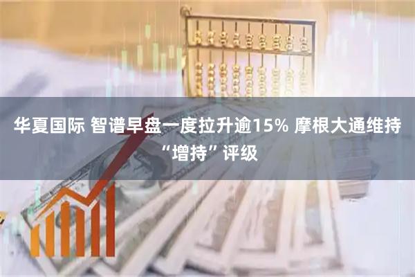 华夏国际 智谱早盘一度拉升逾15% 摩根大通维持“增持”评级