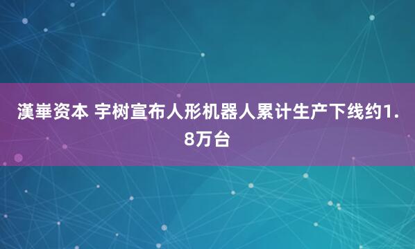 漢崋资本 宇树宣布人形机器人累计生产下线约1.8万台