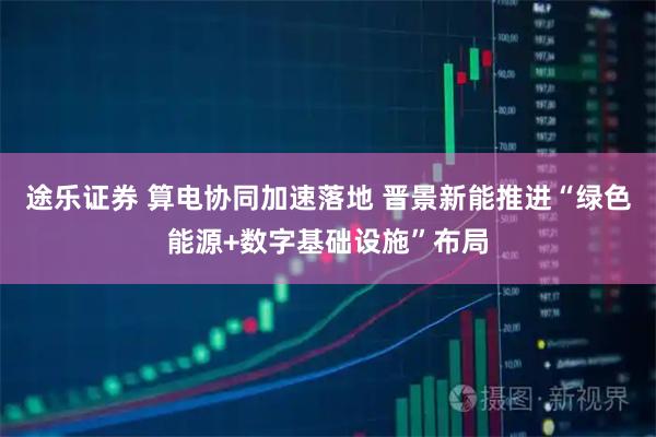 途乐证券 算电协同加速落地 晋景新能推进“绿色能源+数字基础设施”布局
